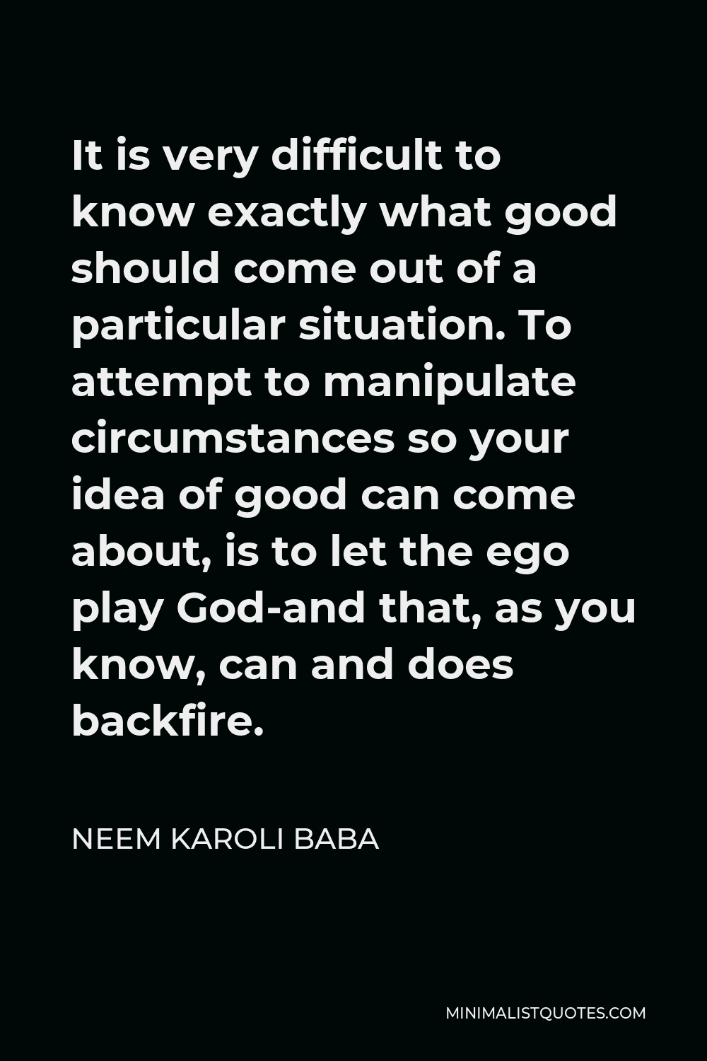 Neem Karoli Baba Quote - It is very difficult to know exactly what good should come out of a particular situation. To attempt to manipulate circumstances so your idea of good can come about, is to let the ego play God-and that, as you know, can and does backfire.