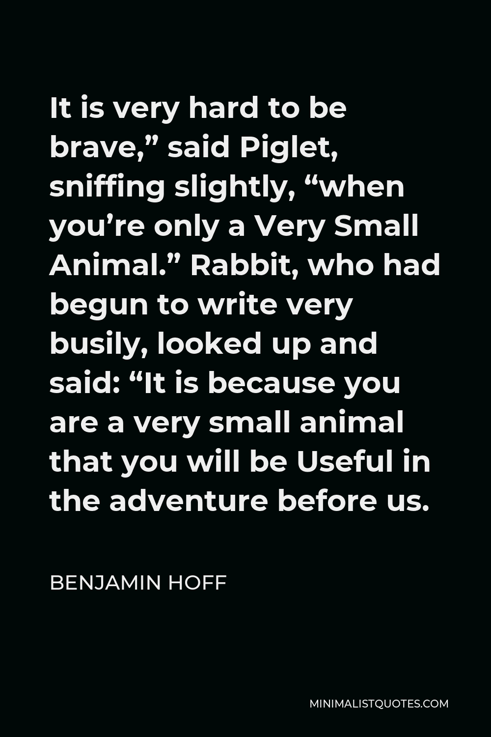 Benjamin Hoff Quote - It is very hard to be brave,” said Piglet, sniffing slightly, “when you’re only a Very Small Animal.” Rabbit, who had begun to write very busily, looked up and said: “It is because you are a very small animal that you will be Useful in the adventure before us.