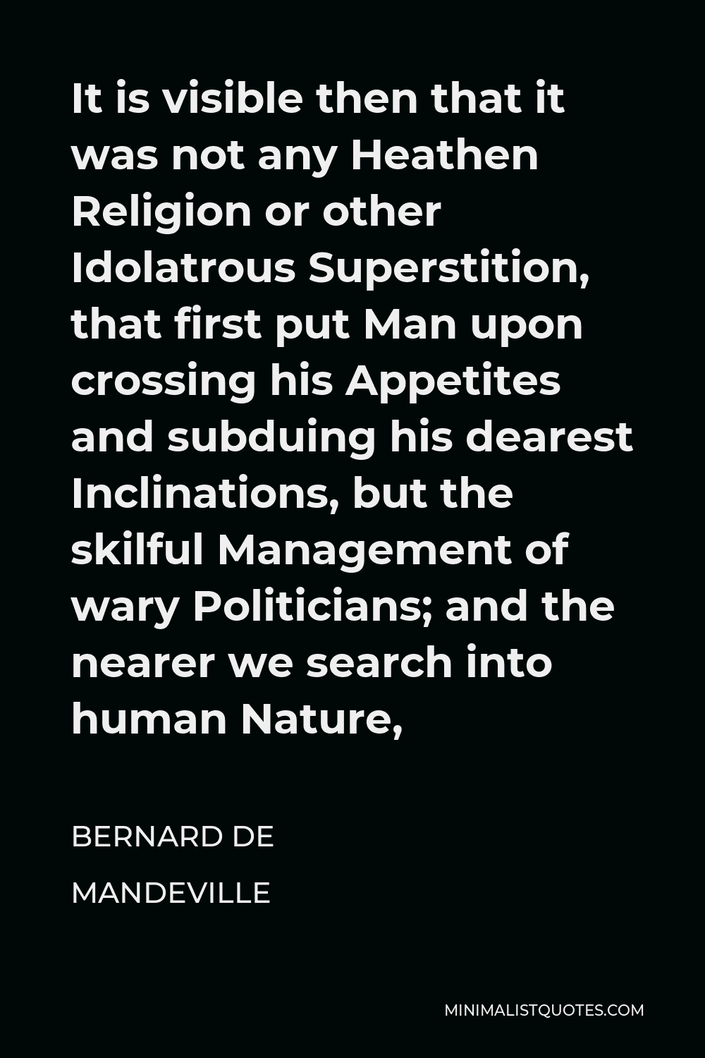 Bernard de Mandeville Quote - It is visible then that it was not any Heathen Religion or other Idolatrous Superstition, that first put Man upon crossing his Appetites and subduing his dearest Inclinations, but the skilful Management of wary Politicians; and the nearer we search into human Nature,