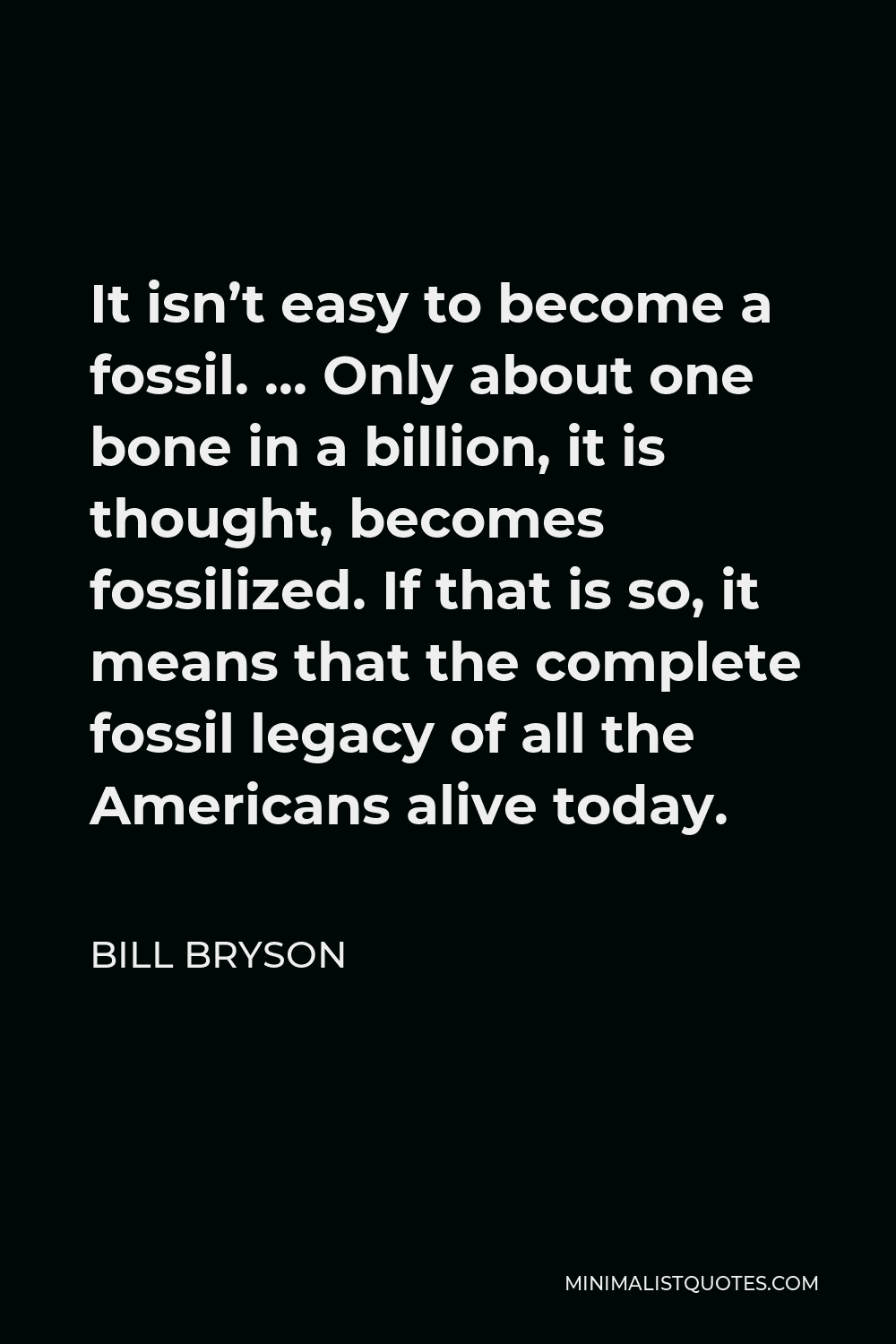 Bill Bryson Quote - It isn’t easy to become a fossil. … Only about one bone in a billion, it is thought, becomes fossilized. If that is so, it means that the complete fossil legacy of all the Americans alive today.