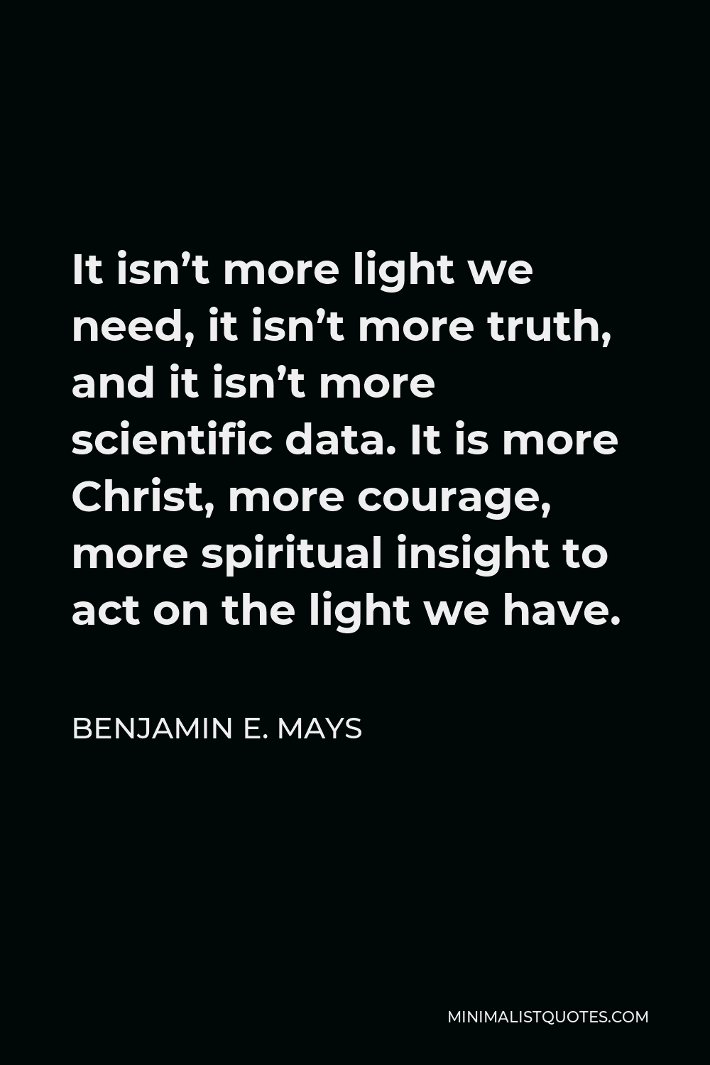 Benjamin E. Mays Quote - It isn’t more light we need, it isn’t more truth, and it isn’t more scientific data. It is more Christ, more courage, more spiritual insight to act on the light we have.