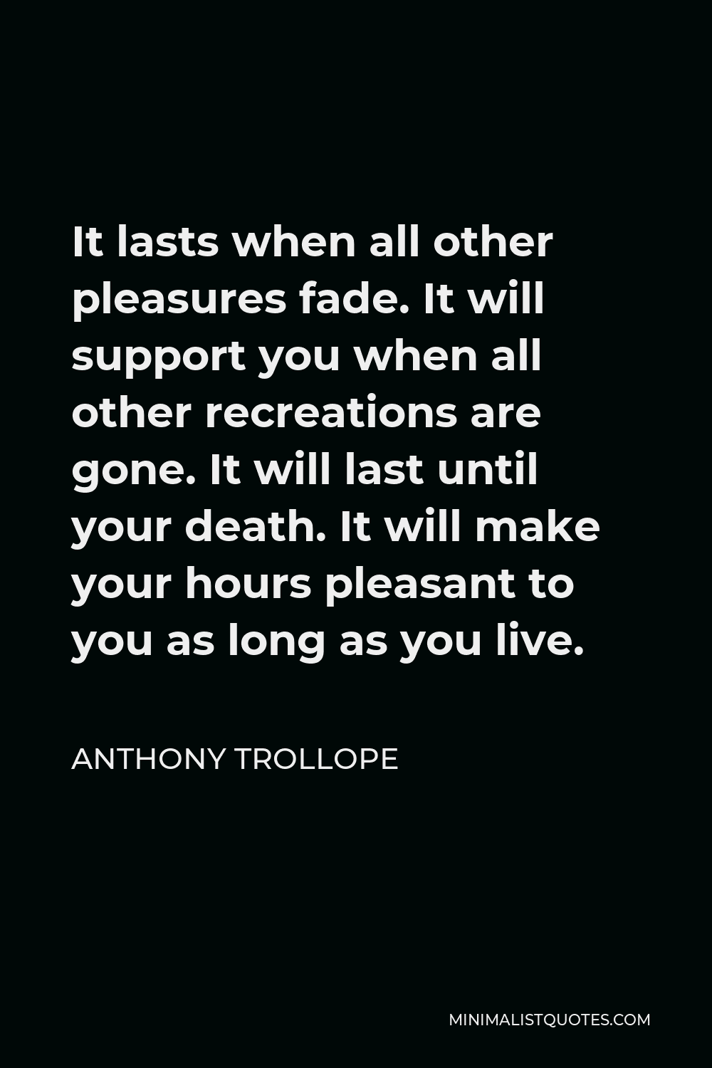 Anthony Trollope Quote - It lasts when all other pleasures fade. It will support you when all other recreations are gone. It will last until your death. It will make your hours pleasant to you as long as you live.