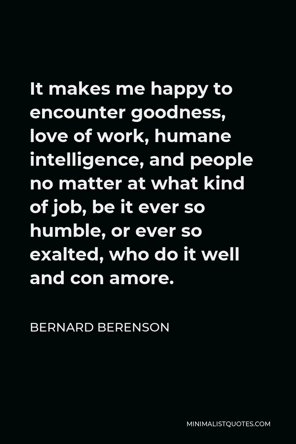Bernard Berenson Quote - It makes me happy to encounter goodness, love of work, humane intelligence, and people no matter at what kind of job, be it ever so humble, or ever so exalted, who do it well and con amore.