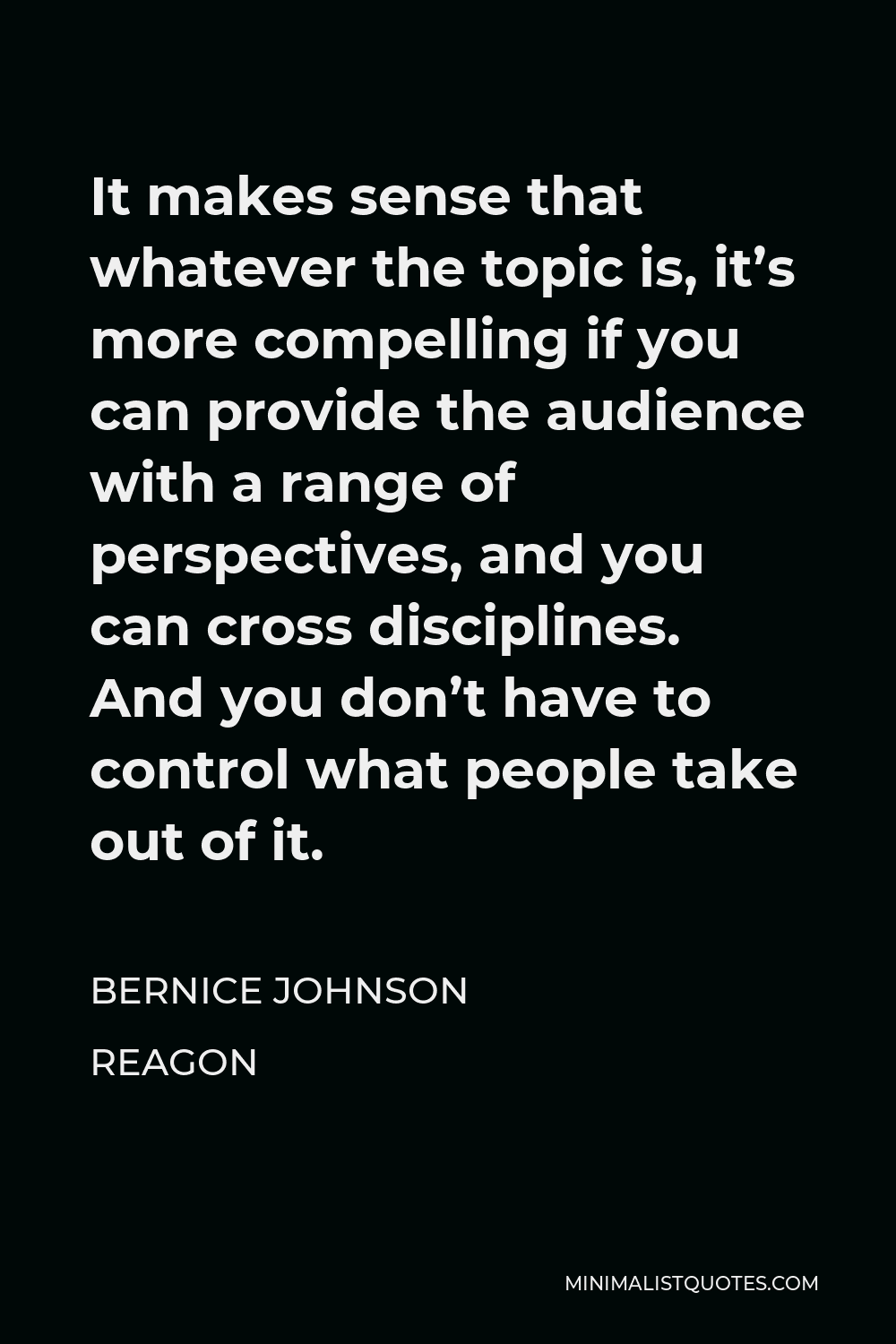 Bernice Johnson Reagon Quote - It makes sense that whatever the topic is, it’s more compelling if you can provide the audience with a range of perspectives, and you can cross disciplines. And you don’t have to control what people take out of it.
