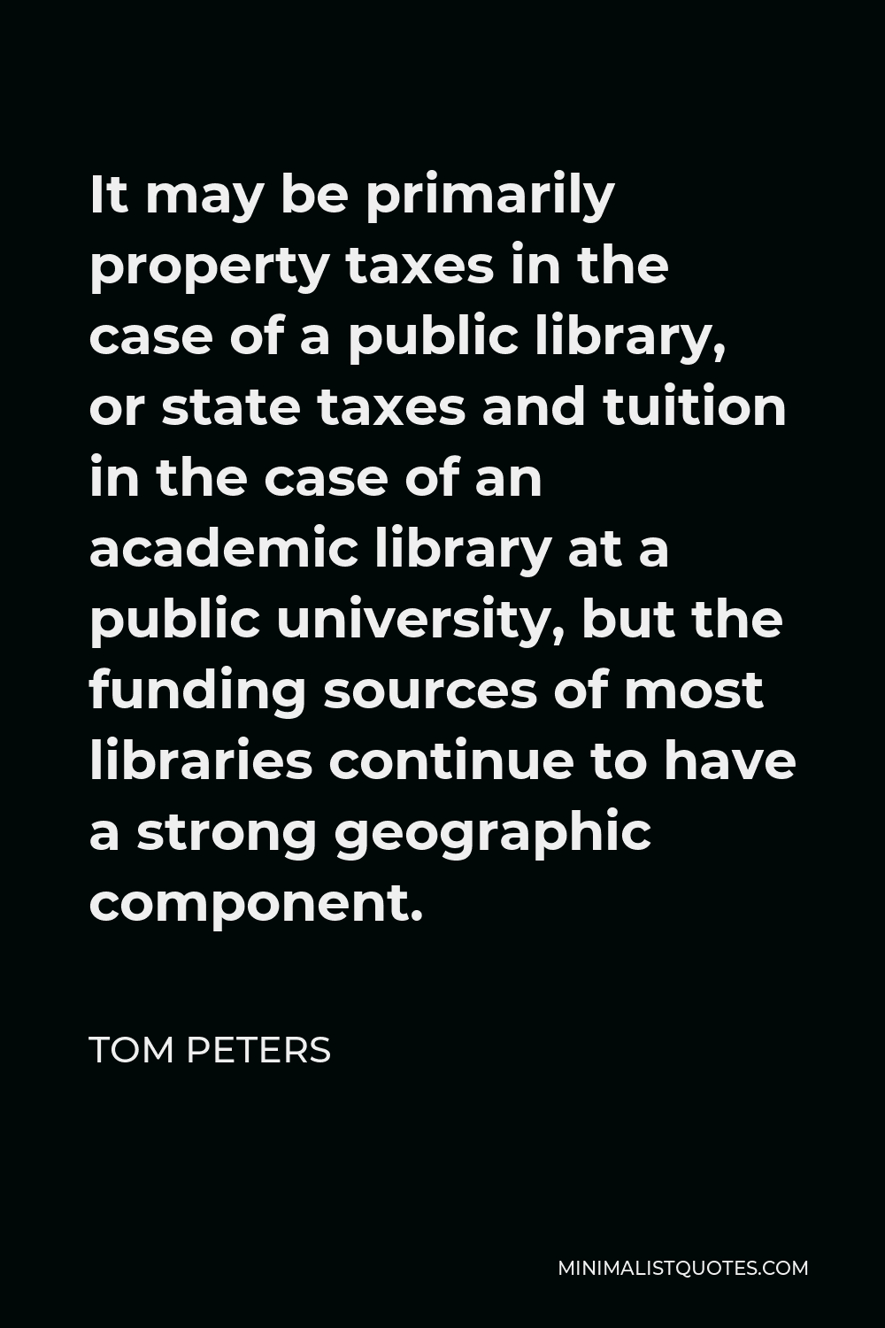 Tom Peters Quote - It may be primarily property taxes in the case of a public library, or state taxes and tuition in the case of an academic library at a public university, but the funding sources of most libraries continue to have a strong geographic component.