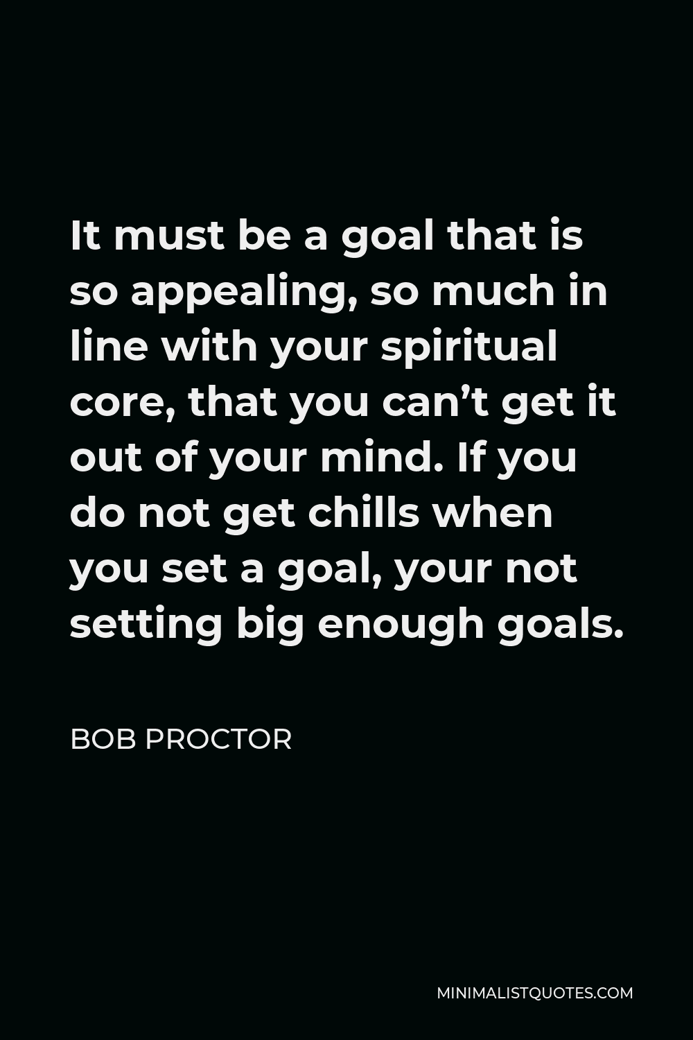 Bob Proctor Quote - It must be a goal that is so appealing, so much in line with your spiritual core, that you can’t get it out of your mind. If you do not get chills when you set a goal, your not setting big enough goals.