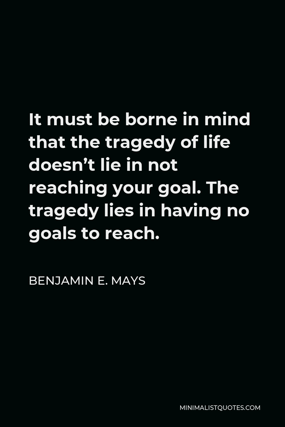Benjamin E. Mays Quote - It must be borne in mind that the tragedy of life doesn’t lie in not reaching your goal. The tragedy lies in having no goals to reach.