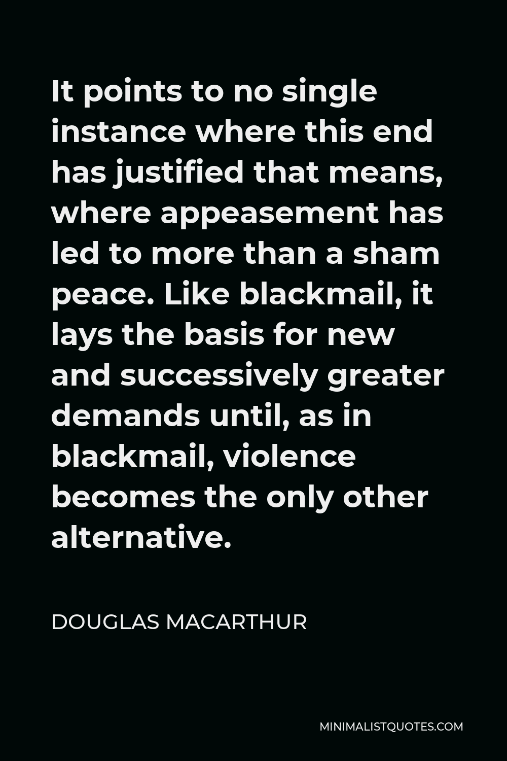 Douglas MacArthur Quote - It points to no single instance where this end has justified that means, where appeasement has led to more than a sham peace. Like blackmail, it lays the basis for new and successively greater demands until, as in blackmail, violence becomes the only other alternative.