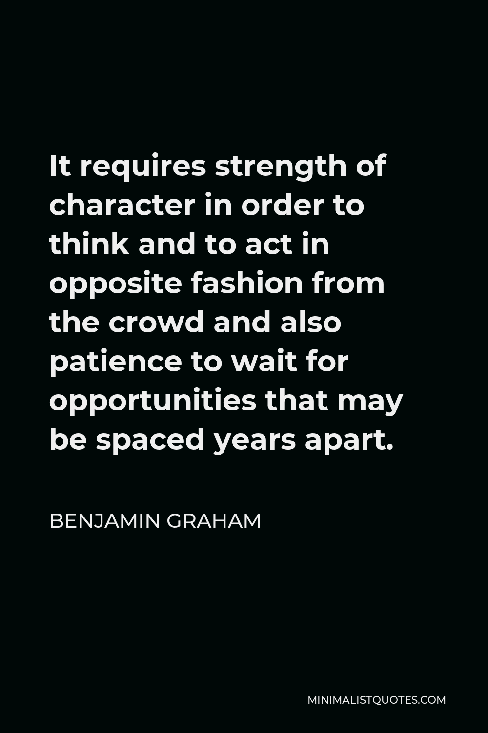 Benjamin Graham Quote - It requires strength of character in order to think and to act in opposite fashion from the crowd and also patience to wait for opportunities that may be spaced years apart.