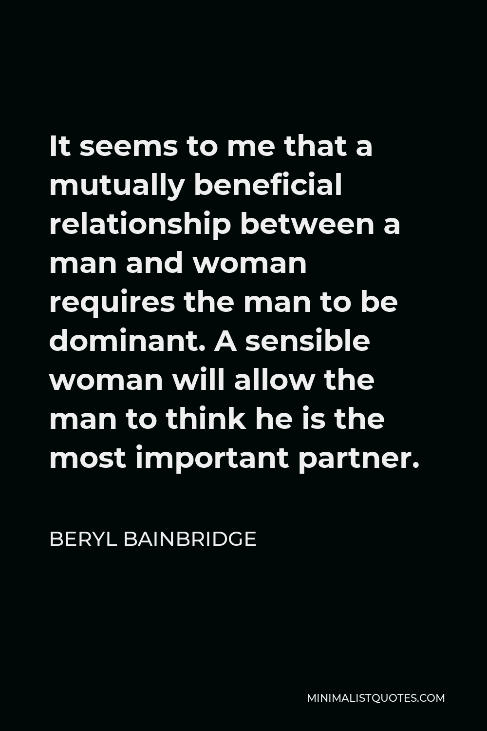 Beryl Bainbridge Quote - It seems to me that a mutually beneficial relationship between a man and woman requires the man to be dominant. A sensible woman will allow the man to think he is the most important partner.