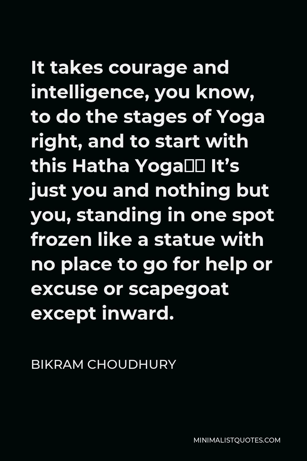 Bikram Choudhury Quote - It takes courage and intelligence, you know, to do the stages of Yoga right, and to start with this Hatha Yoga… It’s just you and nothing but you, standing in one spot frozen like a statue with no place to go for help or excuse or scapegoat except inward.