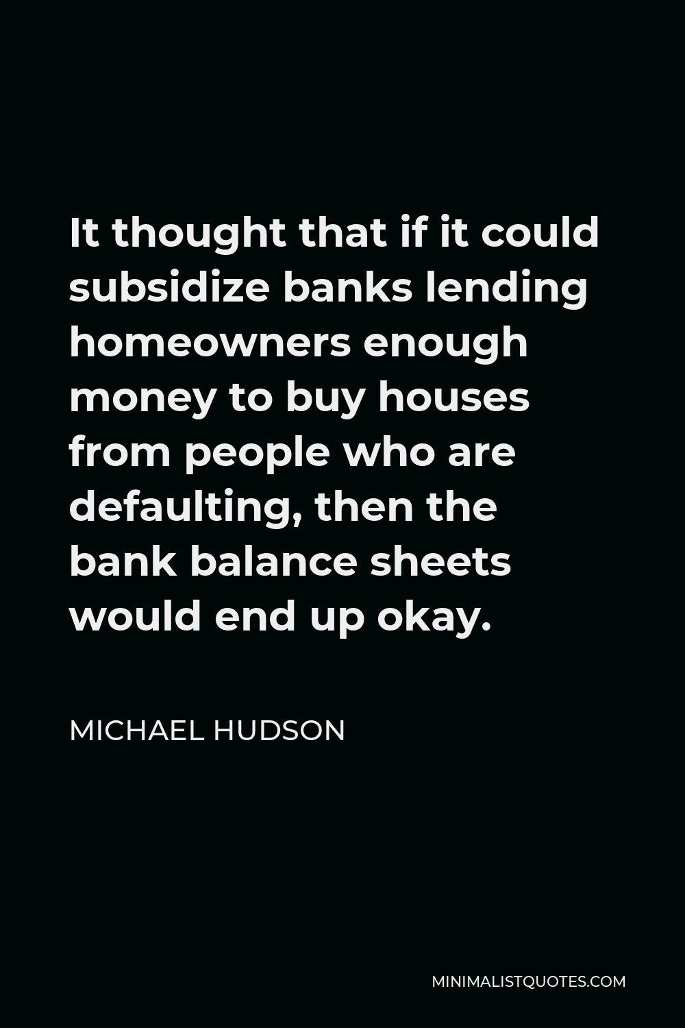 Michael Hudson Quote - It thought that if it could subsidize banks lending homeowners enough money to buy houses from people who are defaulting, then the bank balance sheets would end up okay.