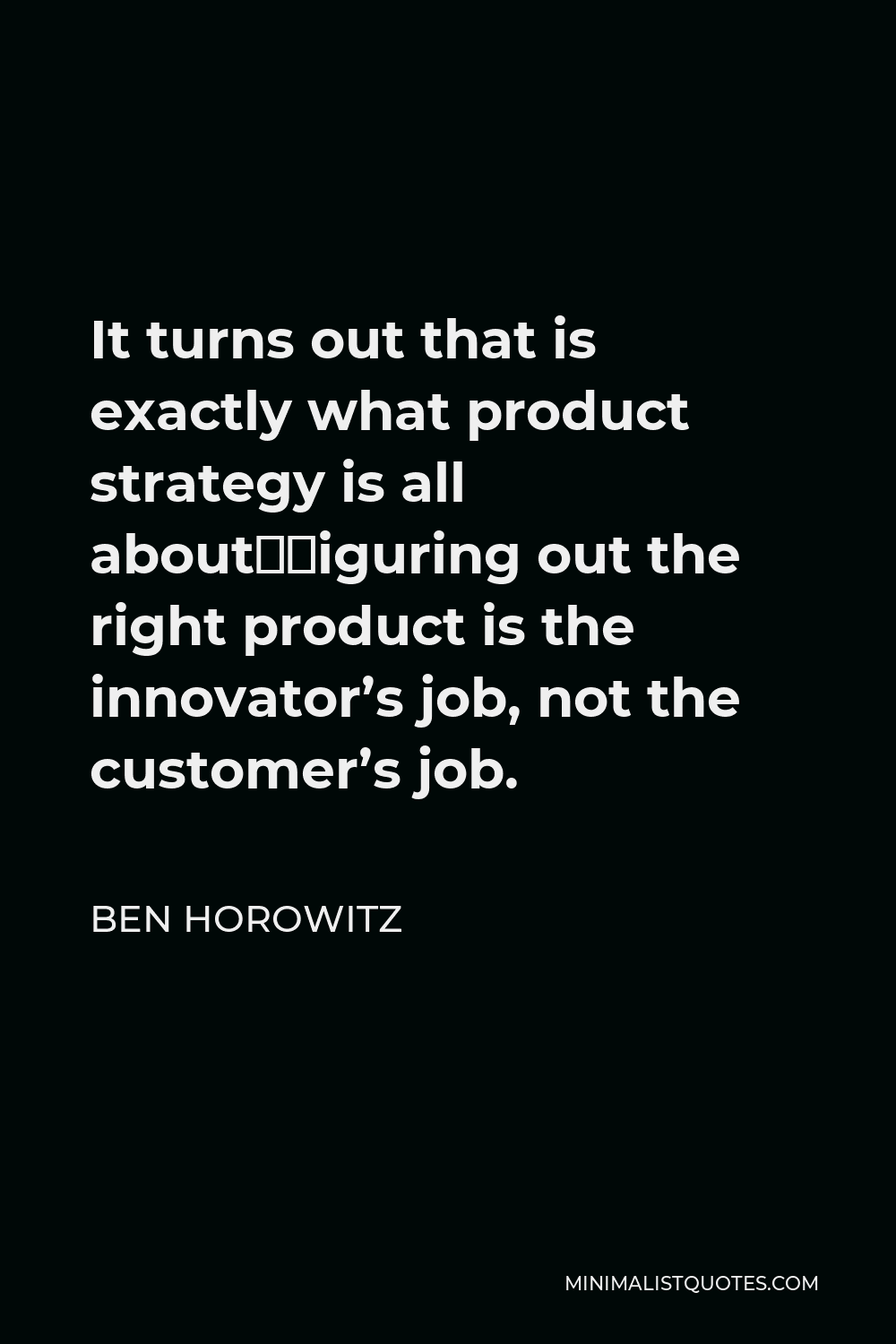 Ben Horowitz Quote - It turns out that is exactly what product strategy is all about—figuring out the right product is the innovator’s job, not the customer’s job.