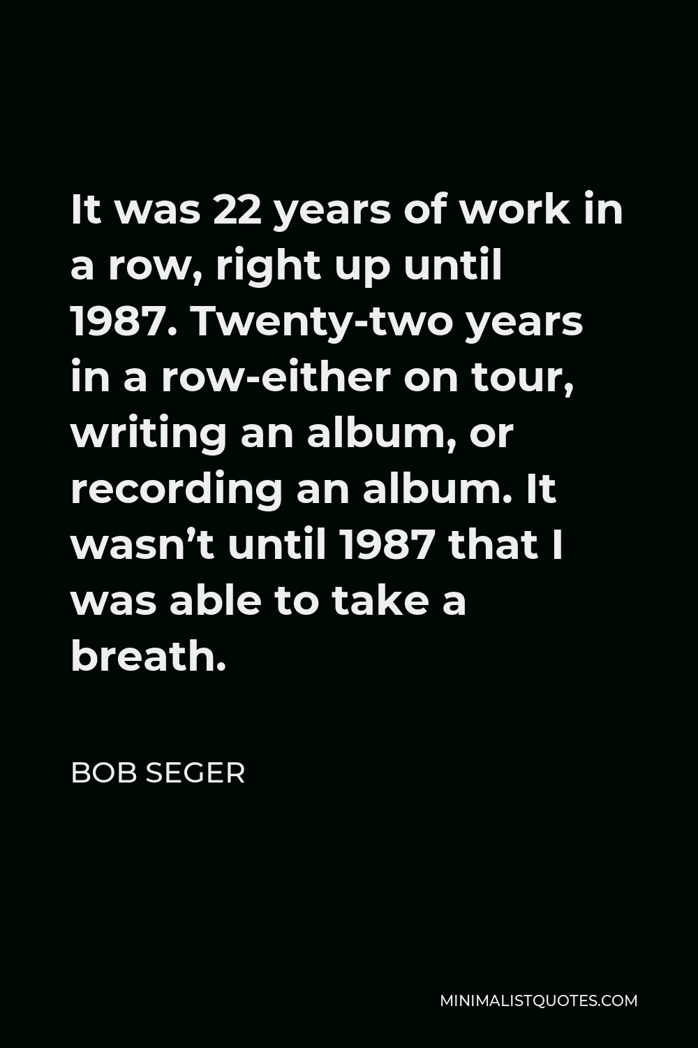 Bob Seger Quote - It was 22 years of work in a row, right up until 1987. Twenty-two years in a row-either on tour, writing an album, or recording an album. It wasn’t until 1987 that I was able to take a breath.