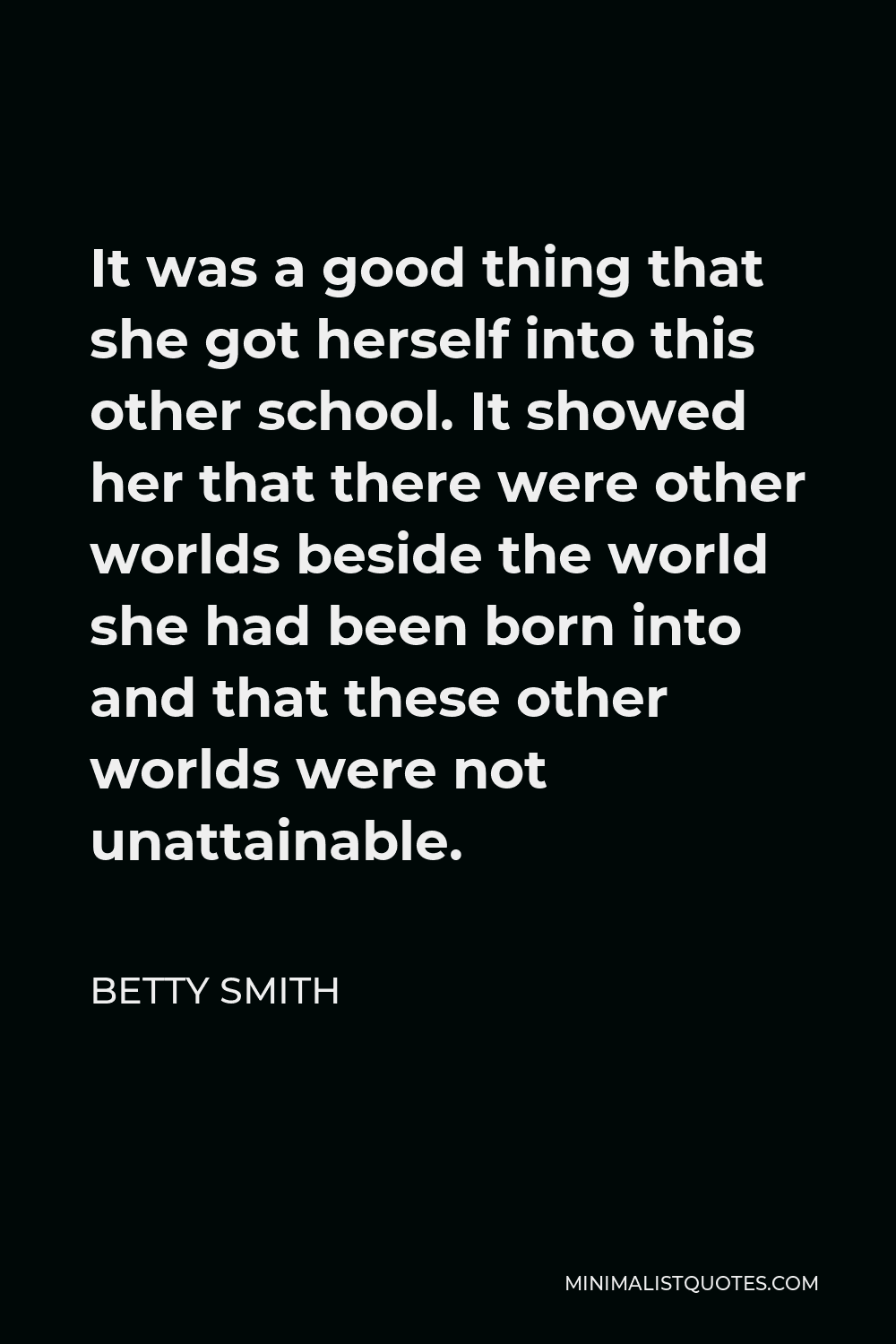 Betty Smith Quote - It was a good thing that she got herself into this other school. It showed her that there were other worlds beside the world she had been born into and that these other worlds were not unattainable.