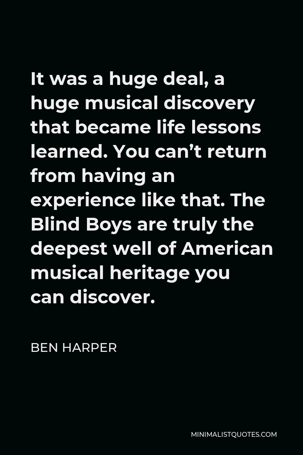 Ben Harper Quote - It was a huge deal, a huge musical discovery that became life lessons learned. You can’t return from having an experience like that. The Blind Boys are truly the deepest well of American musical heritage you can discover.