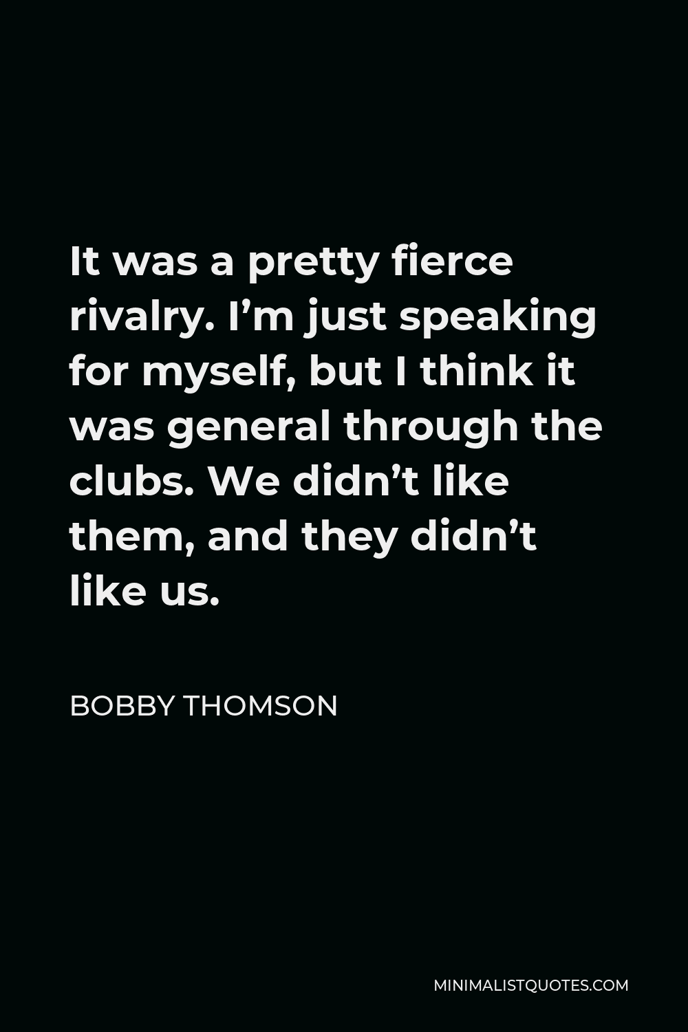 Bobby Thomson Quote - It was a pretty fierce rivalry. I’m just speaking for myself, but I think it was general through the clubs. We didn’t like them, and they didn’t like us.
