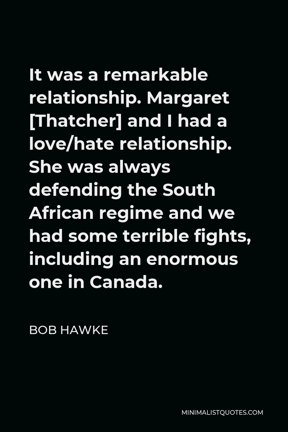 Bob Hawke Quote - It was a remarkable relationship. Margaret [Thatcher] and I had a love/hate relationship. She was always defending the South African regime and we had some terrible fights, including an enormous one in Canada.