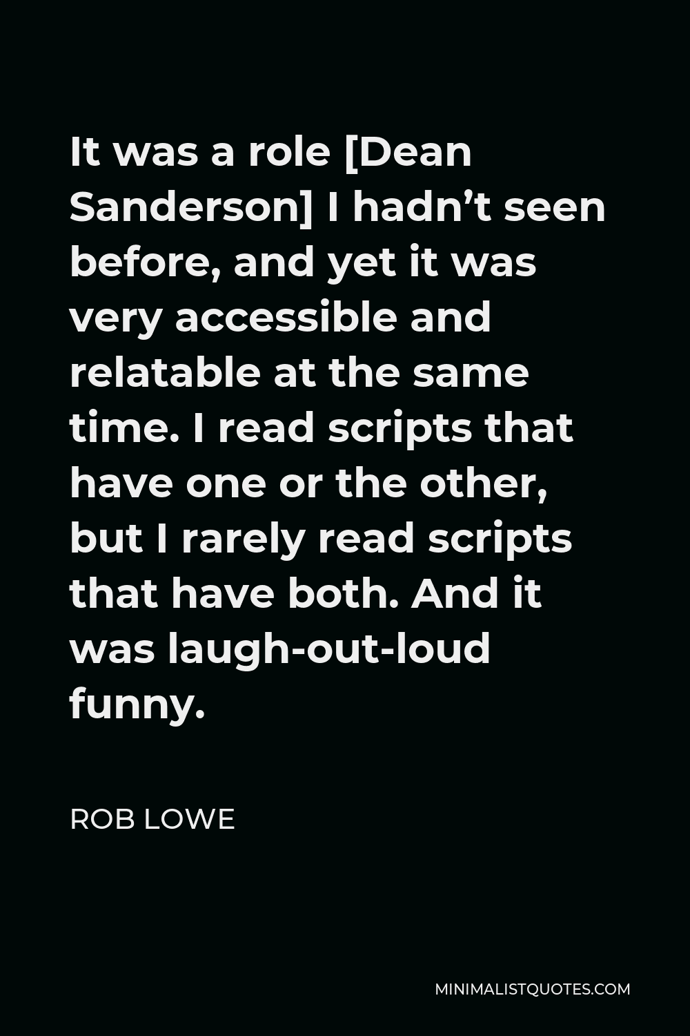 Rob Lowe Quote - It was a role [Dean Sanderson] I hadn’t seen before, and yet it was very accessible and relatable at the same time. I read scripts that have one or the other, but I rarely read scripts that have both. And it was laugh-out-loud funny.
