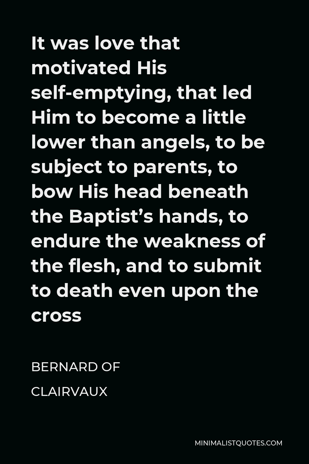 Bernard of Clairvaux Quote - It was love that motivated His self-emptying, that led Him to become a little lower than angels, to be subject to parents, to bow His head beneath the Baptist’s hands, to endure the weakness of the flesh, and to submit to death even upon the cross