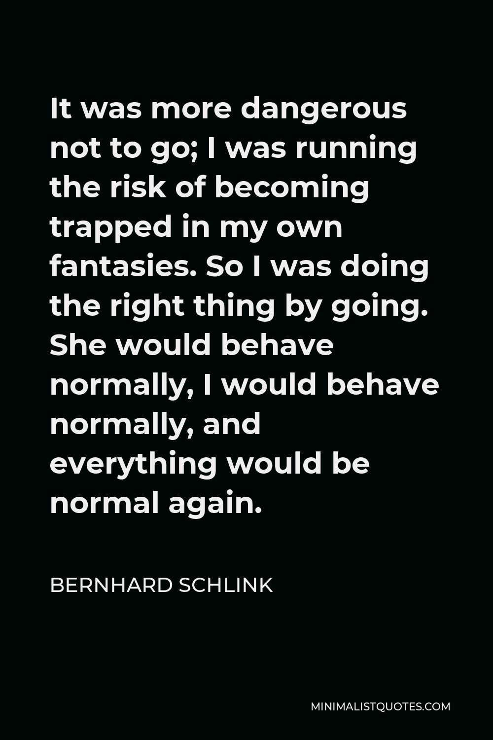 Bernhard Schlink Quote - It was more dangerous not to go; I was running the risk of becoming trapped in my own fantasies. So I was doing the right thing by going. She would behave normally, I would behave normally, and everything would be normal again.