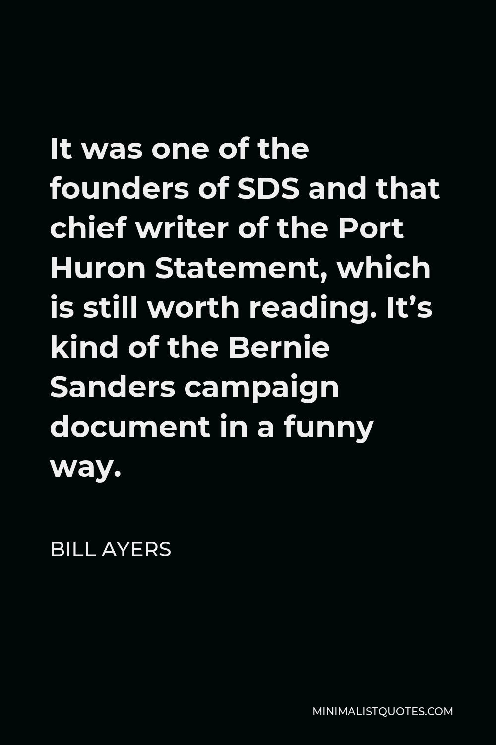 Bill Ayers Quote - It was one of the founders of SDS and that chief writer of the Port Huron Statement, which is still worth reading. It’s kind of the Bernie Sanders campaign document in a funny way.