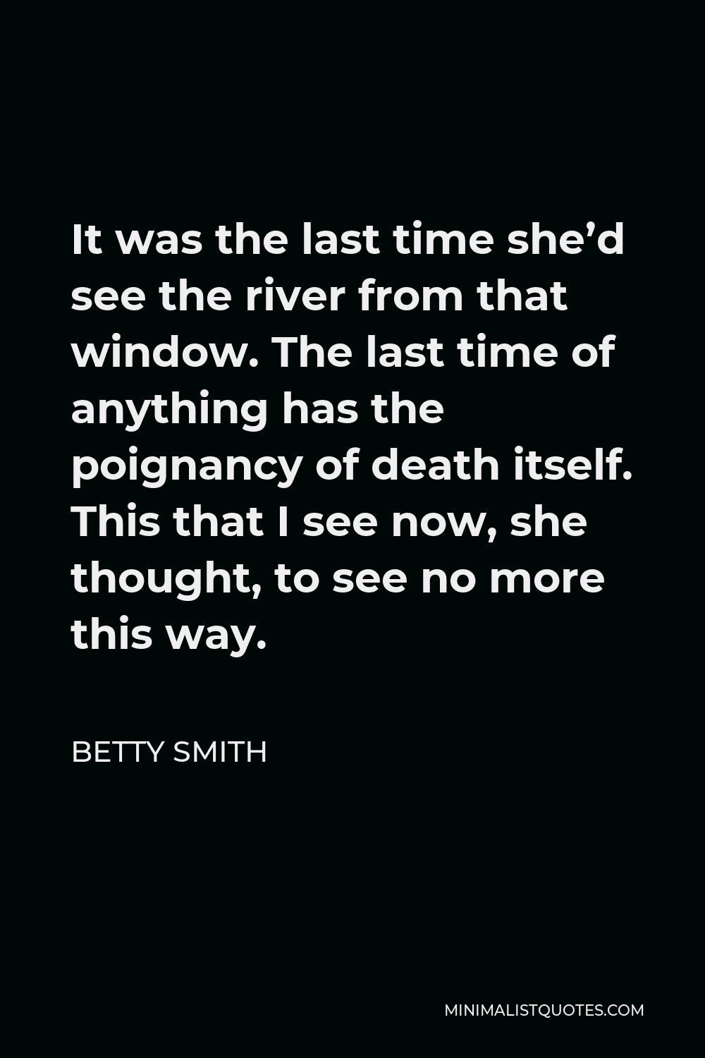 Betty Smith Quote - It was the last time she’d see the river from that window. The last time of anything has the poignancy of death itself. This that I see now, she thought, to see no more this way.