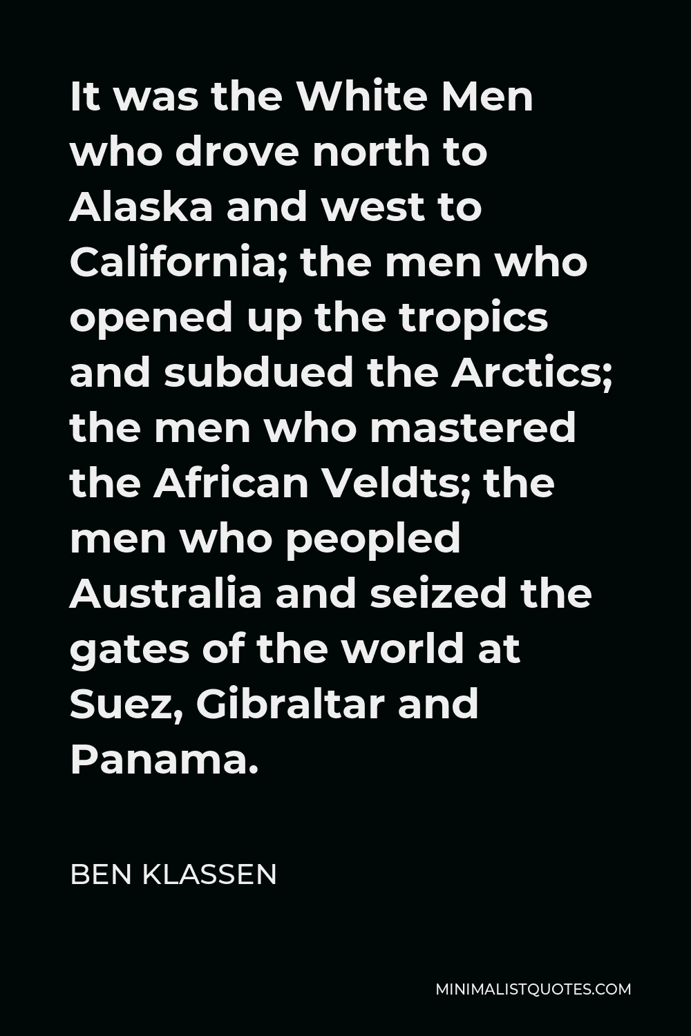 Ben Klassen Quote - It was the White Men who drove north to Alaska and west to California; the men who opened up the tropics and subdued the Arctics; the men who mastered the African Veldts; the men who peopled Australia and seized the gates of the world at Suez, Gibraltar and Panama.