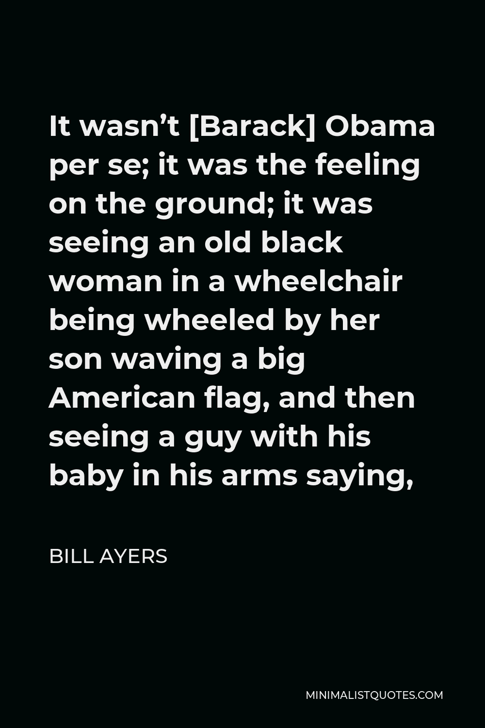 Bill Ayers Quote - It wasn’t [Barack] Obama per se; it was the feeling on the ground; it was seeing an old black woman in a wheelchair being wheeled by her son waving a big American flag, and then seeing a guy with his baby in his arms saying,