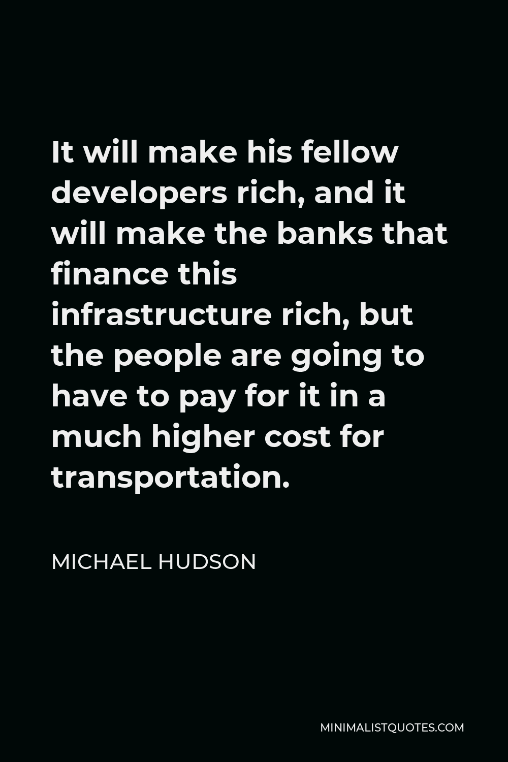 Michael Hudson Quote - It will make his fellow developers rich, and it will make the banks that finance this infrastructure rich, but the people are going to have to pay for it in a much higher cost for transportation.