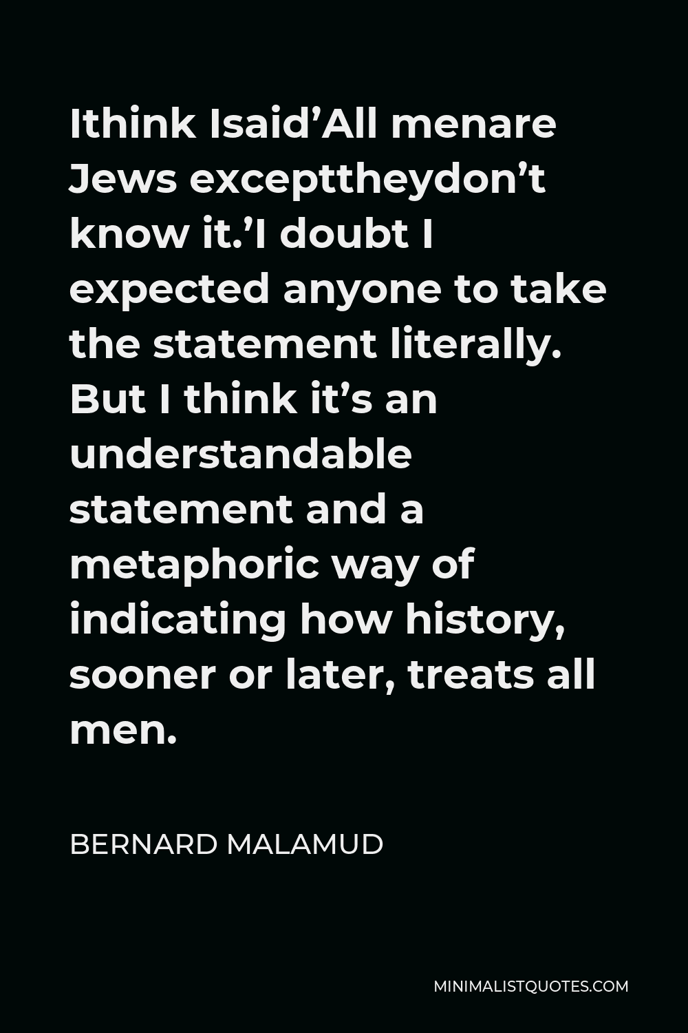 Bernard Malamud Quote - Ithink Isaid’All menare Jews excepttheydon’t know it.’I doubt I expected anyone to take the statement literally. But I think it’s an understandable statement and a metaphoric way of indicating how history, sooner or later, treats all men.