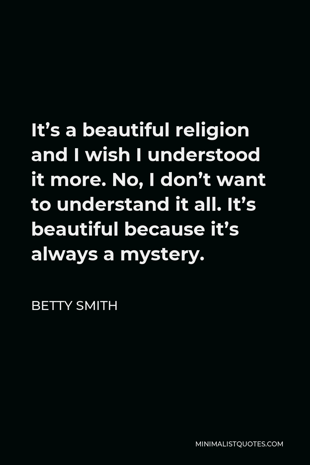 Betty Smith Quote - It’s a beautiful religion and I wish I understood it more. No, I don’t want to understand it all. It’s beautiful because it’s always a mystery.