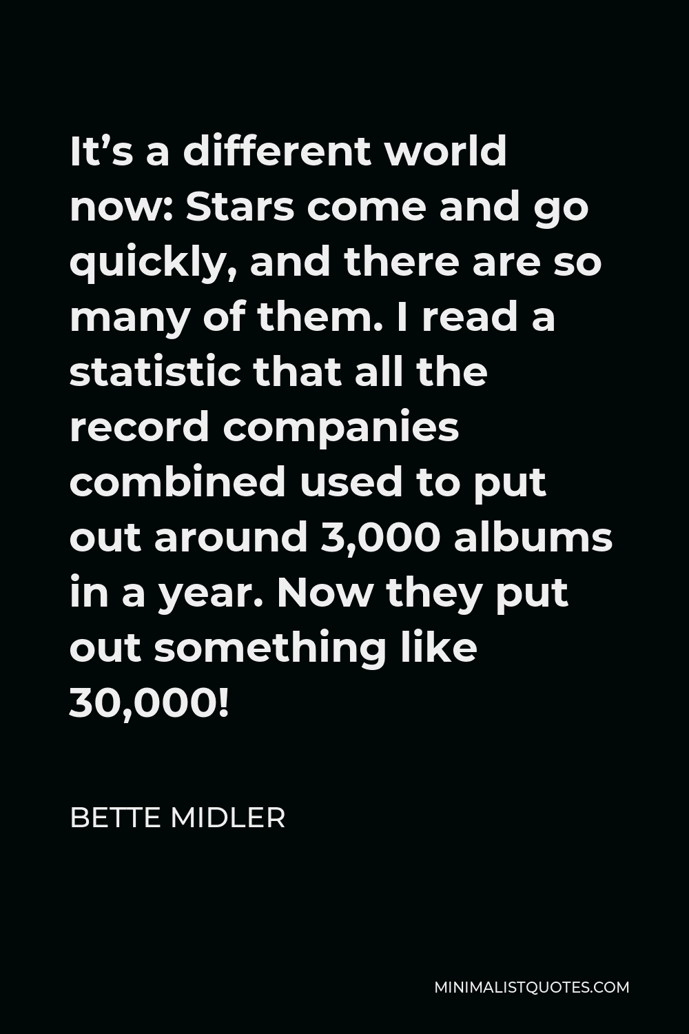 Bette Midler Quote - It’s a different world now: Stars come and go quickly, and there are so many of them. I read a statistic that all the record companies combined used to put out around 3,000 albums in a year. Now they put out something like 30,000!