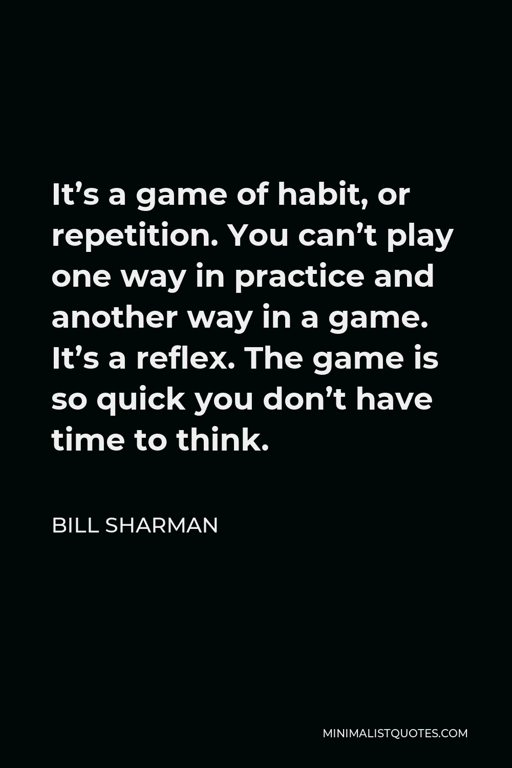 Bill Sharman Quote - It’s a game of habit, or repetition. You can’t play one way in practice and another way in a game. It’s a reflex. The game is so quick you don’t have time to think.