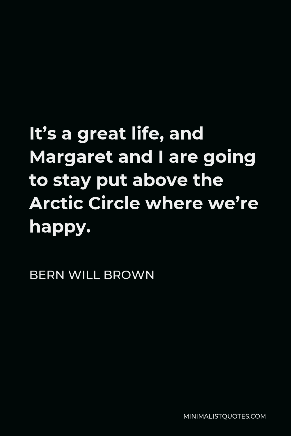 Bern Will Brown Quote - It’s a great life, and Margaret and I are going to stay put above the Arctic Circle where we’re happy.