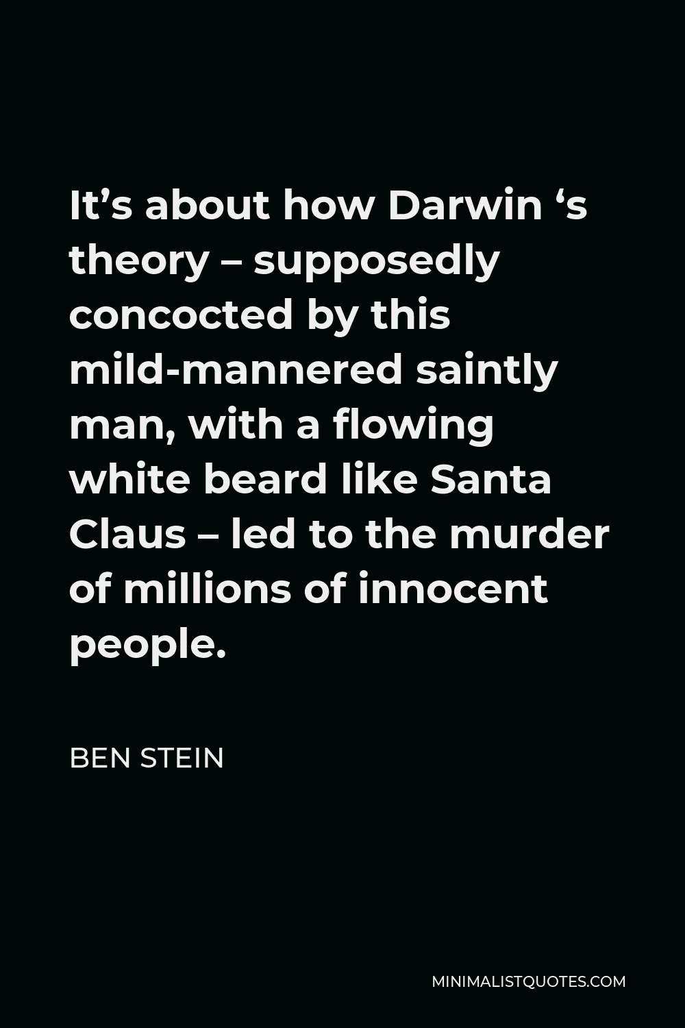 Ben Stein Quote - It’s about how Darwin ‘s theory – supposedly concocted by this mild-mannered saintly man, with a flowing white beard like Santa Claus – led to the murder of millions of innocent people.