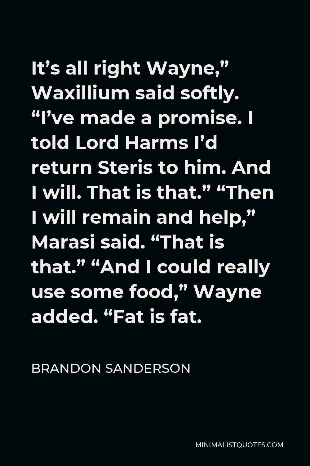 Brandon Sanderson Quote - It’s all right Wayne,” Waxillium said softly. “I’ve made a promise. I told Lord Harms I’d return Steris to him. And I will. That is that.” “Then I will remain and help,” Marasi said. “That is that.” “And I could really use some food,” Wayne added. “Fat is fat.