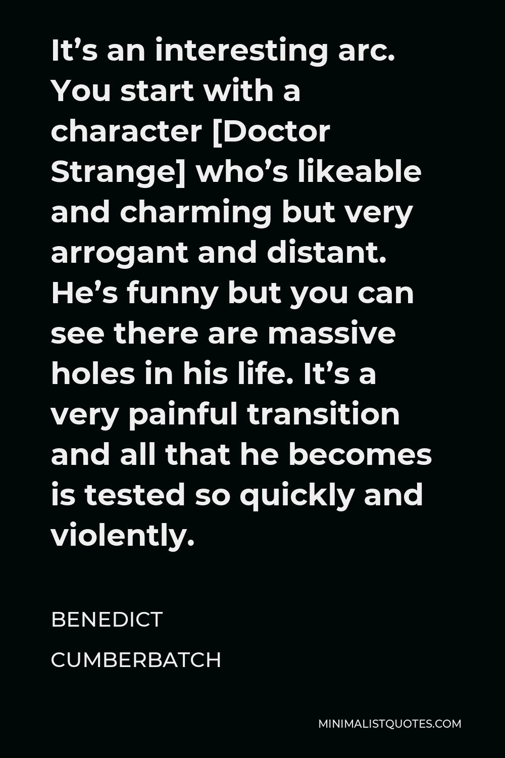 Benedict Cumberbatch Quote - It’s an interesting arc. You start with a character [Doctor Strange] who’s likeable and charming but very arrogant and distant. He’s funny but you can see there are massive holes in his life. It’s a very painful transition and all that he becomes is tested so quickly and violently.