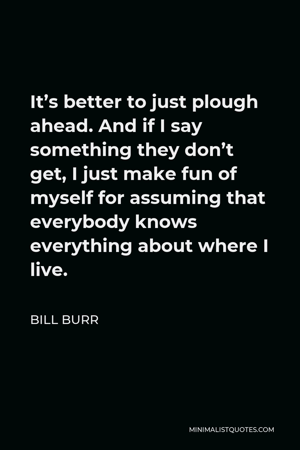 Bill Burr Quote - It’s better to just plough ahead. And if I say something they don’t get, I just make fun of myself for assuming that everybody knows everything about where I live.