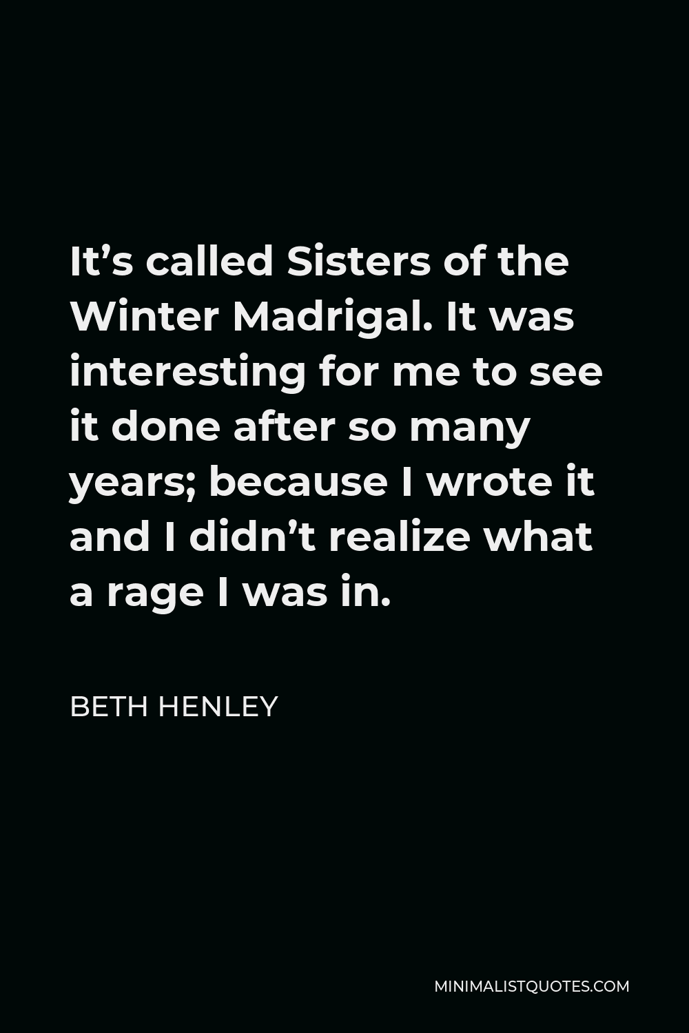 Beth Henley Quote - It’s called Sisters of the Winter Madrigal. It was interesting for me to see it done after so many years; because I wrote it and I didn’t realize what a rage I was in.