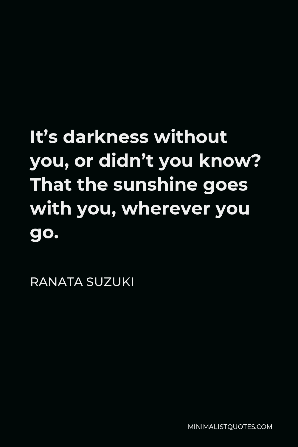 Ranata Suzuki Quote - It’s darkness without you, or didn’t you know? That the sunshine goes with you, wherever you go.