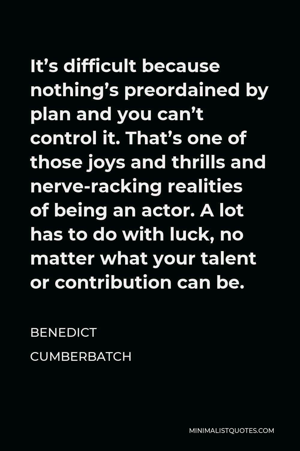 Benedict Cumberbatch Quote - It’s difficult because nothing’s preordained by plan and you can’t control it. That’s one of those joys and thrills and nerve-racking realities of being an actor. A lot has to do with luck, no matter what your talent or contribution can be.