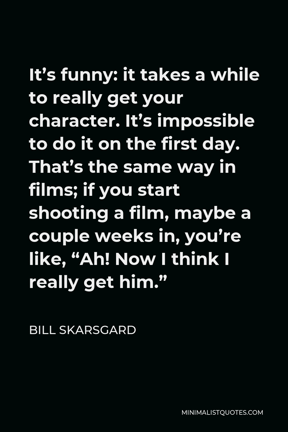 Bill Skarsgard Quote - It’s funny: it takes a while to really get your character. It’s impossible to do it on the first day. That’s the same way in films; if you start shooting a film, maybe a couple weeks in, you’re like, “Ah! Now I think I really get him.”
