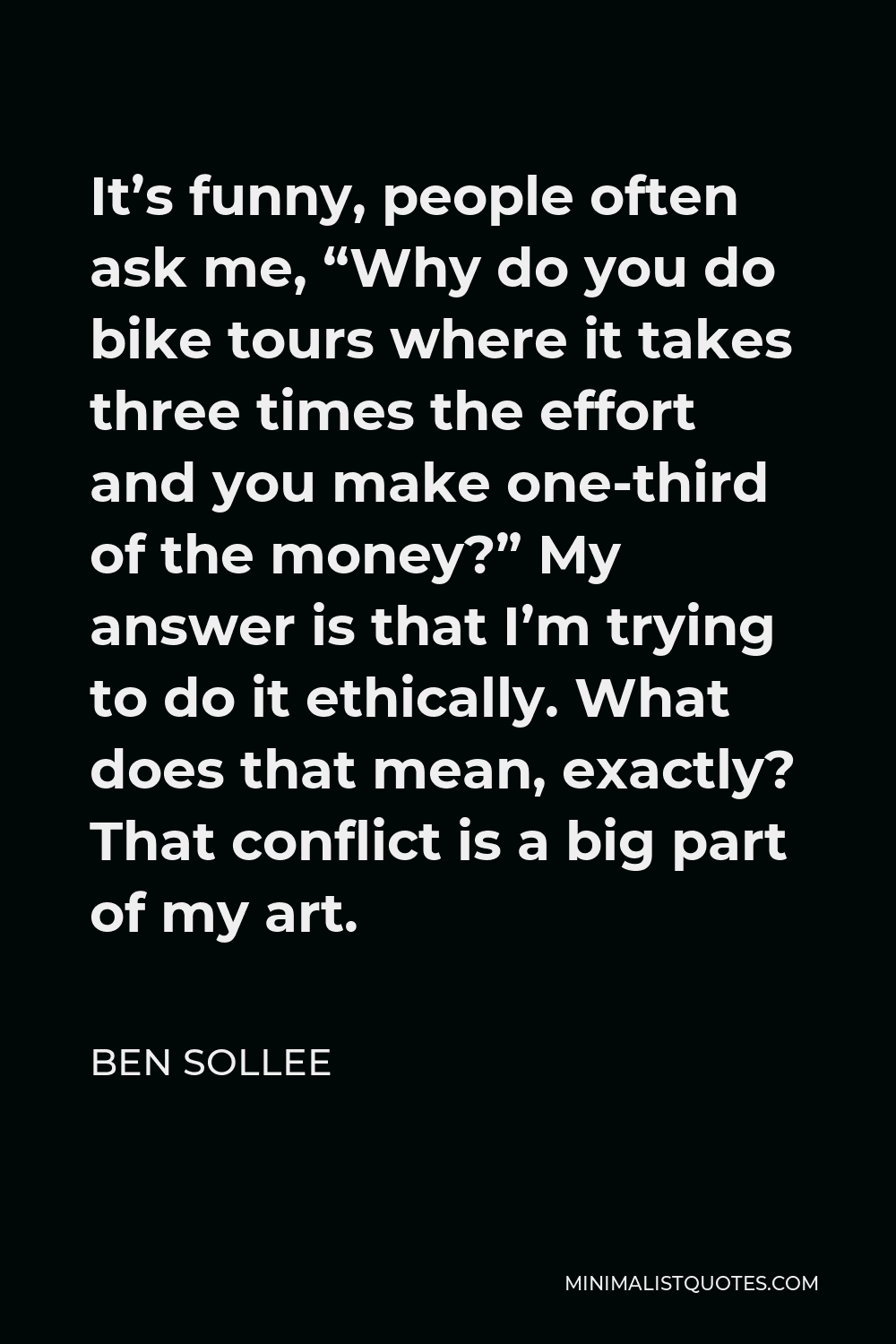 Ben Sollee Quote - It’s funny, people often ask me, “Why do you do bike tours where it takes three times the effort and you make one-third of the money?” My answer is that I’m trying to do it ethically. What does that mean, exactly? That conflict is a big part of my art.