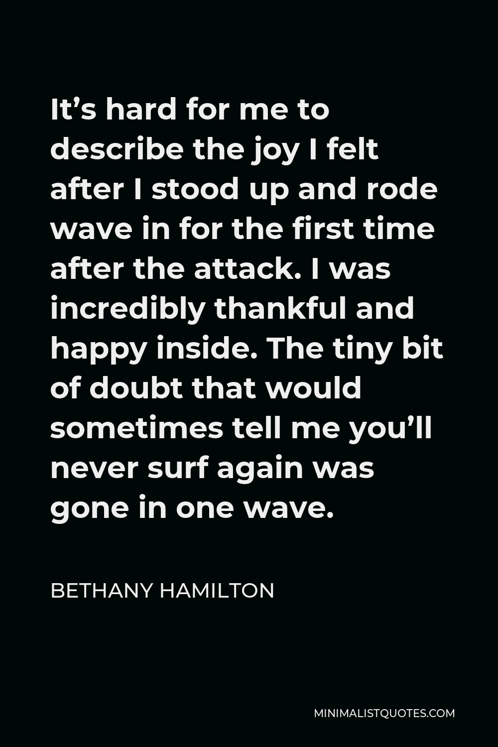 Bethany Hamilton Quote - It’s hard for me to describe the joy I felt after I stood up and rode wave in for the first time after the attack. I was incredibly thankful and happy inside. The tiny bit of doubt that would sometimes tell me you’ll never surf again was gone in one wave.