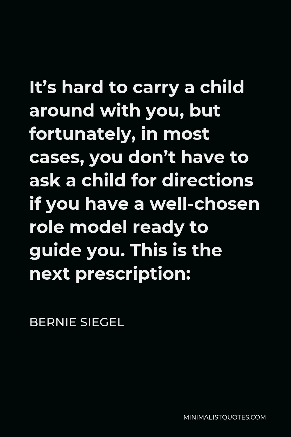 Bernie Siegel Quote - It’s hard to carry a child around with you, but fortunately, in most cases, you don’t have to ask a child for directions if you have a well-chosen role model ready to guide you. This is the next prescription: