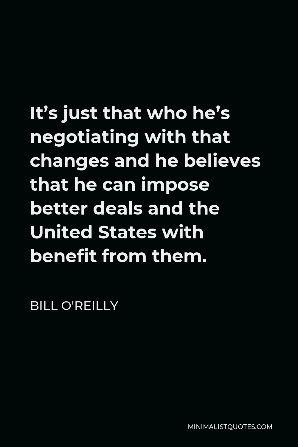 Bill O'Reilly Quote - It’s just that who he’s negotiating with that changes and he believes that he can impose better deals and the United States with benefit from them.