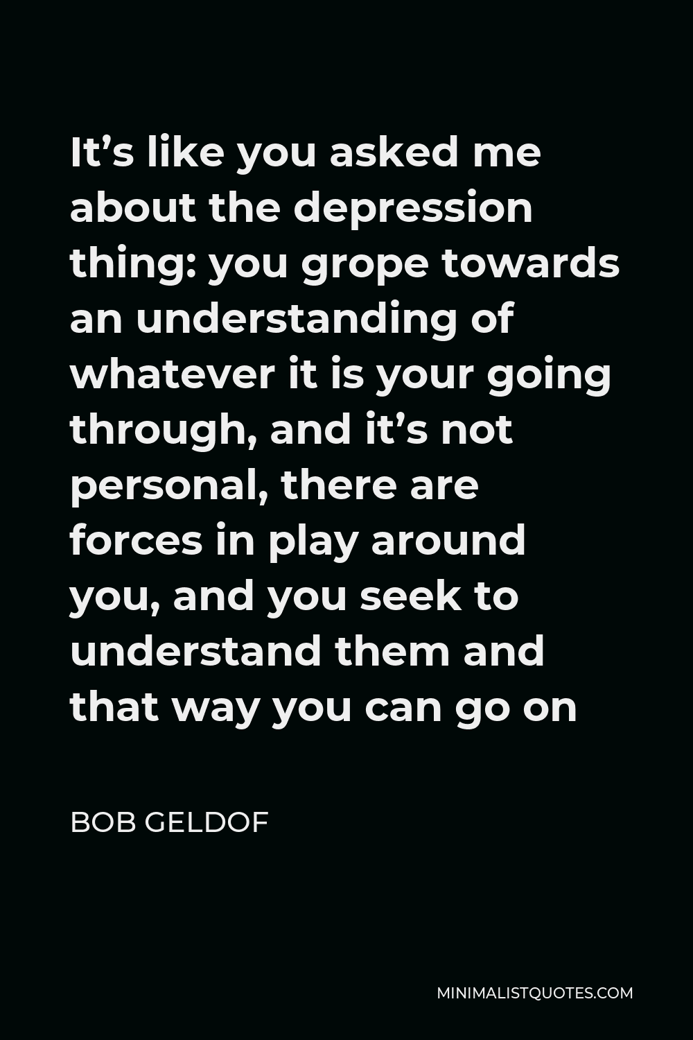 Bob Geldof Quote - It’s like you asked me about the depression thing: you grope towards an understanding of whatever it is your going through, and it’s not personal, there are forces in play around you, and you seek to understand them and that way you can go on