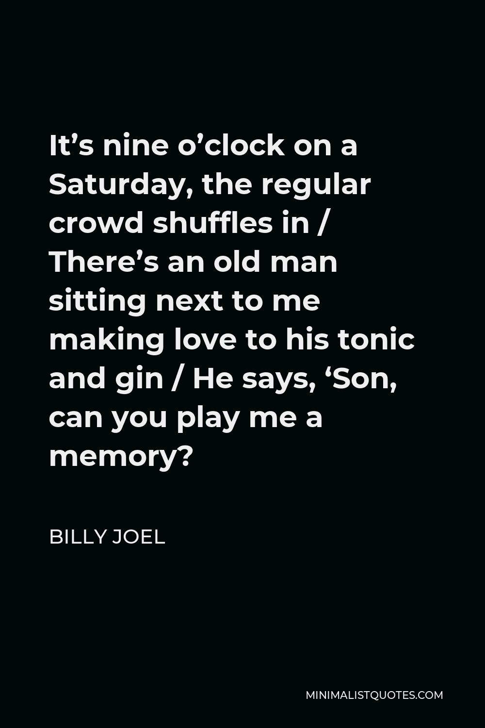 Billy Joel Quote - It’s nine o’clock on a Saturday, the regular crowd shuffles in / There’s an old man sitting next to me making love to his tonic and gin / He says, ‘Son, can you play me a memory?