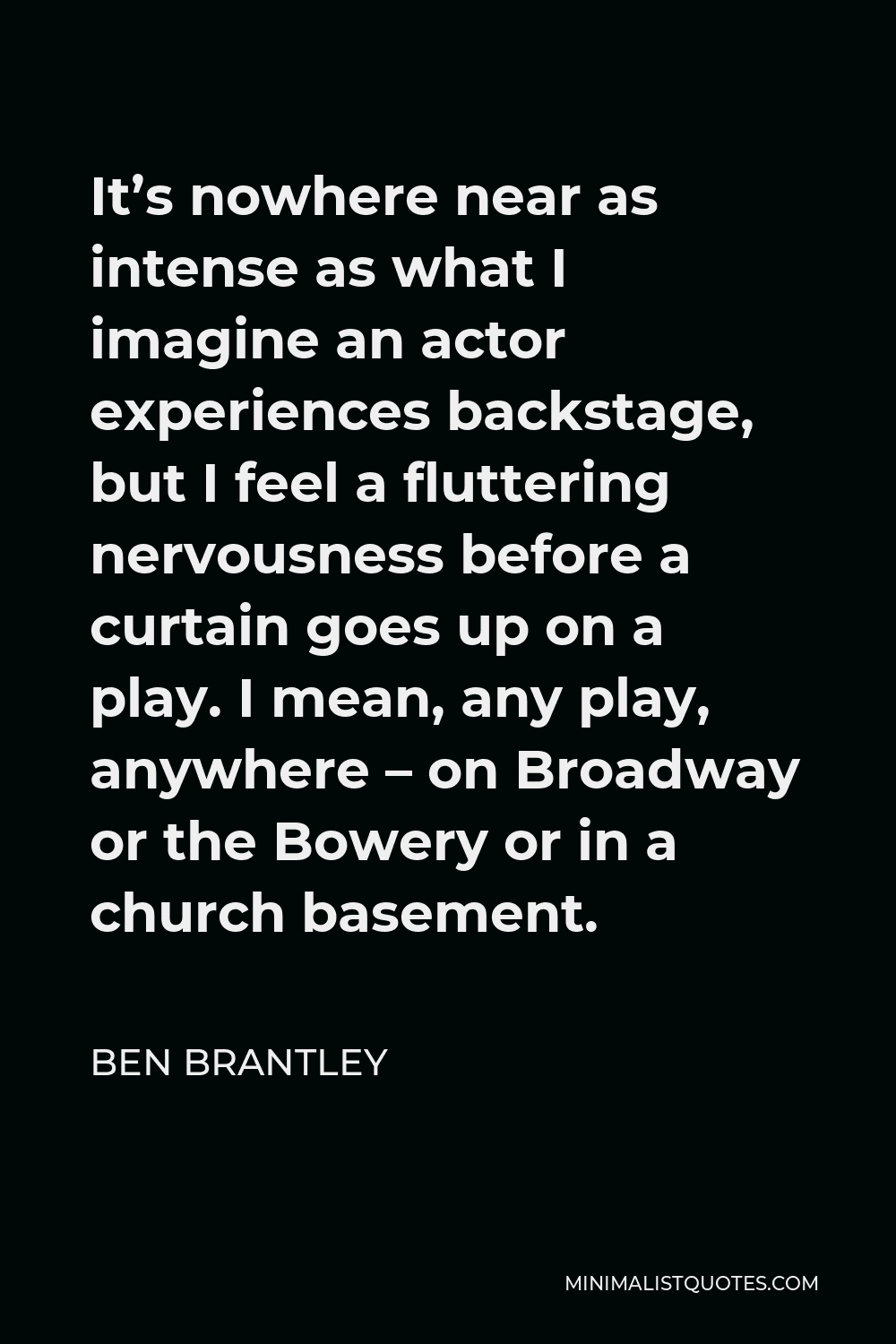 Ben Brantley Quote - It’s nowhere near as intense as what I imagine an actor experiences backstage, but I feel a fluttering nervousness before a curtain goes up on a play. I mean, any play, anywhere – on Broadway or the Bowery or in a church basement.